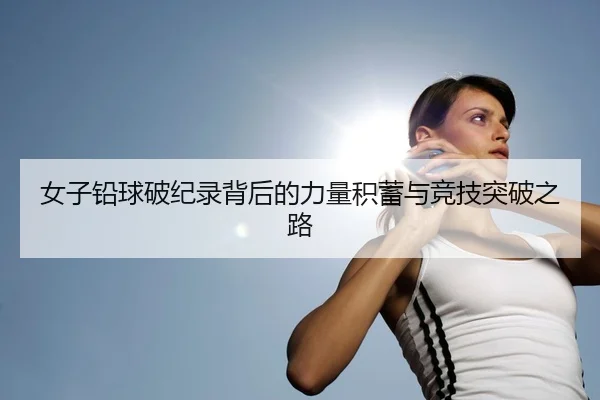女子铅球破纪录背后的力量积蓄与竞技突破之路