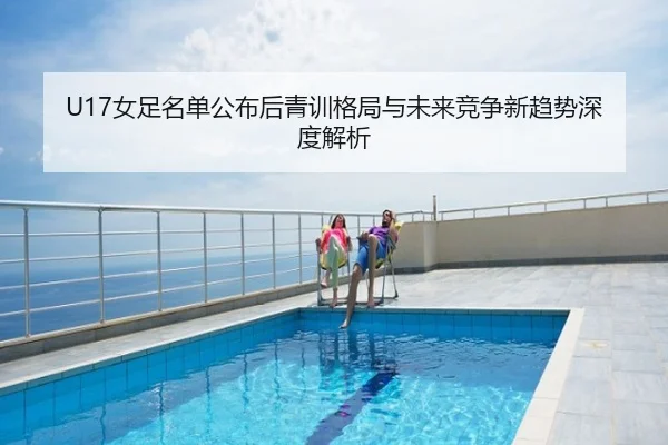 U17女足名单公布后青训格局与未来竞争新趋势深度解析