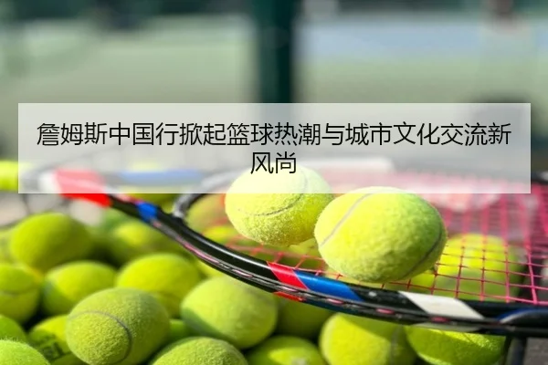 詹姆斯中国行掀起篮球热潮与城市文化交流新风尚