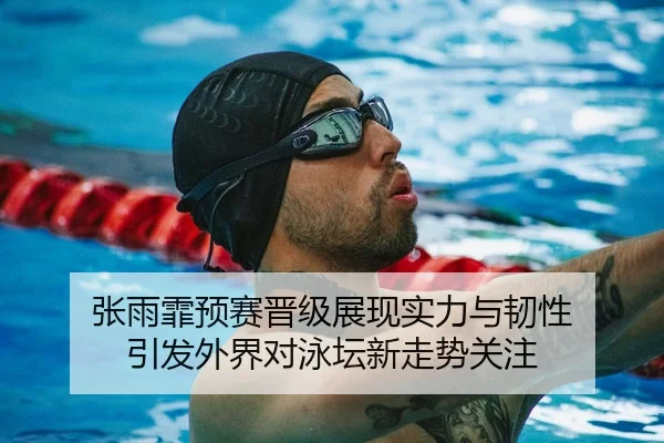 张雨霏预赛晋级展现实力与韧性 引发外界对泳坛新走势关注