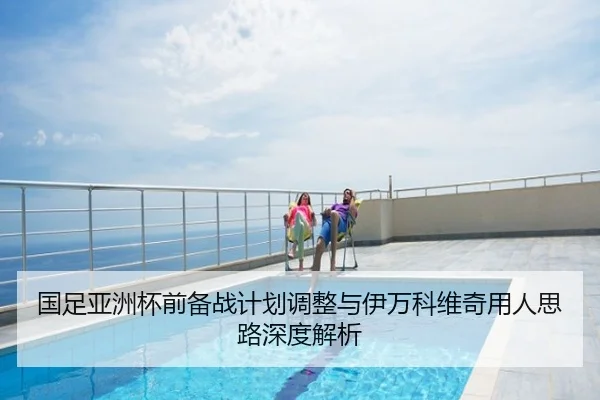 国足亚洲杯前备战计划调整与伊万科维奇用人思路深度解析