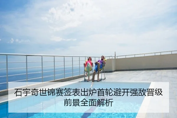 石宇奇世锦赛签表出炉首轮避开强敌晋级前景全面解析