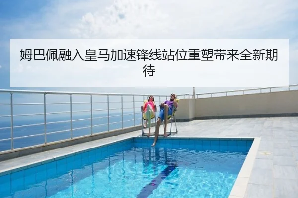 姆巴佩融入皇马加速锋线站位重塑带来全新期待