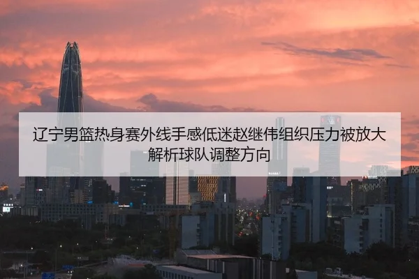辽宁男篮热身赛外线手感低迷赵继伟组织压力被放大解析球队调整方向