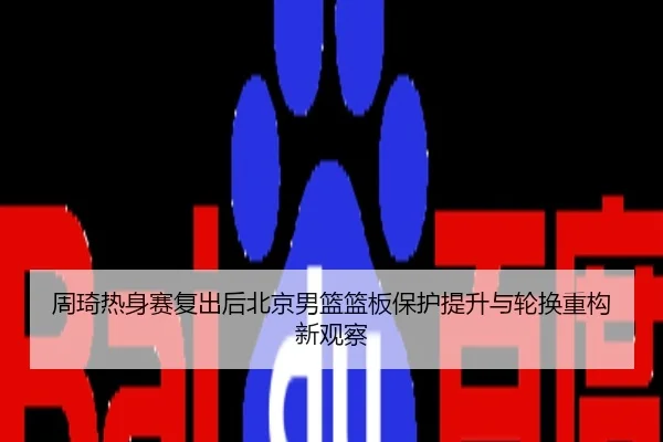 周琦热身赛复出后北京男篮篮板保护提升与轮换重构新观察