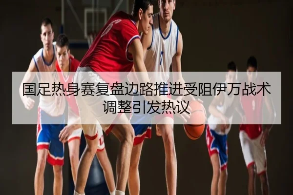 国足热身赛复盘边路推进受阻伊万战术调整引发热议