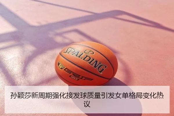 孙颖莎新周期强化接发球质量引发女单格局变化热议